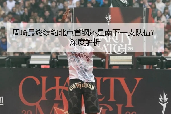 周琦最终续约北京首钢还是南下一支队伍？深度解析